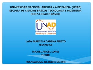 UNIVERSIDAD NACIONAL ABIERTA Y A DISTANCIA (UNAD)
ESCUELA DE CIENCIAS BASICAS TECNOLOGIA E INGENIERIA
               REDES LOCALES BÁSICO




           LADY MARCELA CADENA PRIETO
                   1069716164

                MIGUEL ANGEL LOPEZ
                     TUTOR

           FUSAGASUGÁ, OCTUBRE DE 2012
 