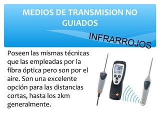 MEDIOS DE TRANSMISION NO
             GUIADOS
                   INFRAR
                          ROJOS
Poseen las mismas técnicas
que las empleadas por la
fibra óptica pero son por el
aire. Son una excelente
opción para las distancias
cortas, hasta los 2km
generalmente.
 
