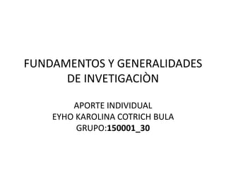 FUNDAMENTOS Y GENERALIDADES
DE INVETIGACIÒN
APORTE INDIVIDUAL
EYHO KAROLINA COTRICH BULA
GRUPO:150001_30
 