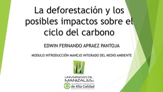La deforestación y los
posibles impactos sobre el
ciclo del carbono
EDWIN FERNANDO APRAEZ PANTOJA
MODULO INTRODUCCIÓN MANEJO INTGRADO DEL MEDIO AMBIENTE
 