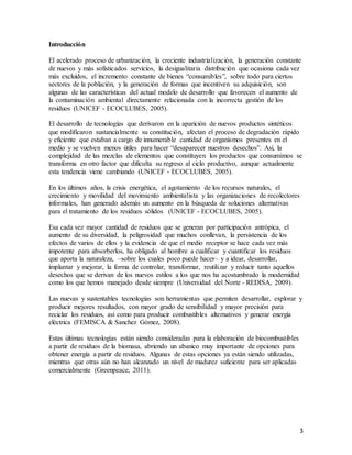 3
Introducción
El acelerado proceso de urbanización, la creciente industrialización, la generación constante
de nuevos y más sofisticados servicios, la desigualitaria distribución que ocasiona cada vez
más excluidos, el incremento constante de bienes “consumibles”, sobre todo para ciertos
sectores de la población, y la generación de formas que incentiven su adquisición, son
algunas de las características del actual modelo de desarrollo que favorecen el aumento de
la contaminación ambiental directamente relacionada con la incorrecta gestión de los
residuos (UNICEF - ECOCLUBES, 2005).
El desarrollo de tecnologías que derivaron en la aparición de nuevos productos sintéticos
que modificaron sustancialmente su constitución, afectan el proceso de degradación rápido
y eficiente que estaban a cargo de innumerable cantidad de organismos presentes en el
medio y se vuelven menos útiles para hacer “desaparecer nuestros desechos”. Así, la
complejidad de las mezclas de elementos que constituyen los productos que consumimos se
transforma en otro factor que dificulta su regreso al ciclo productivo, aunque actualmente
esta tendencia viene cambiando (UNICEF - ECOCLUBES, 2005).
En los últimos años, la crisis energética, el agotamiento de los recursos naturales, el
crecimiento y movilidad del movimiento ambientalista y las organizaciones de recolectores
informales, han generado además un aumento en la búsqueda de soluciones alternativas
para el tratamiento de los residuos sólidos (UNICEF - ECOCLUBES, 2005).
Esa cada vez mayor cantidad de residuos que se generan por participación antrópica, el
aumento de su diversidad, la peligrosidad que muchos conllevan, la persistencia de los
efectos de varios de ellos y la evidencia de que el medio receptor se hace cada vez más
impotente para absorberlos, ha obligado al hombre a cualificar y cuantificar los residuos
que aporta la naturaleza, –sobre los cuales poco puede hacer– y a idear, desarrollar,
implantar y mejorar, la forma de controlar, transformar, reutilizar y reducir tanto aquellos
desechos que se derivan de los nuevos estilos a los que nos ha acostumbrado la modernidad
como los que hemos manejado desde siempre (Universidad del Norte - REDISA, 2009).
Las nuevas y sustentables tecnologías son herramientas que permiten desarrollar, explorar y
producir mejores resultados, con mayor grado de sensibilidad y mayor precisión para
reciclar los residuos, así como para producir combustibles alternativos y generar energía
eléctrica (FEMISCA & Sanchez Gómez, 2008).
Estas últimas tecnologías están siendo consideradas para la elaboración de biocombustibles
a partir de residuos de la biomasa, abriendo un abanico muy importante de opciones para
obtener energía a partir de residuos. Algunas de estas opciones ya están siendo utilizadas,
mientras que otras aún no han alcanzado un nivel de madurez suficiente para ser aplicadas
comercialmente (Greenpeace, 2011).
 