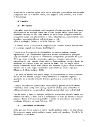 5
A continuación se analizan algunas de las nuevas tecnologías que se utilizan para el manejo
y disposición final de los residuos sólidos, tanto peligrosos como ordinarios, en la ciudad
de Bucaramanga.
1.1 Termólisis
1.1.1 Descripción
La termólisis es un proceso basado en el concepto de valoración energética de los residuos
sólidos pero con una tecnología mucho más moderna y segura; incluye instalaciones que
transforman alrededor del 99% de los residuos, en gas de síntesis que puede ser utilizado
para generar energía (auto abastecimiento o venta). Adicionalmente, produce materia inerte
(granulados que pueden utilizarse en la construcción o en la
industria metalúrgica) (Ministerio de Medio Ambiente, 2002)
Los residuos sólidos se colocan en un compactador que los reduce hasta un diez por ciento
de su volumen original (una densidad de 2000kg/m3).
Con una fuerza de compresión de 1000 toneladas los residuos conforman tapones
impermeables al gas y se introducen a presión en un canal de extracción de gases para
luego ser sometidos a un proceso de calentamiento a temperaturas que alcanzan los 2000
°C, lo que permite separar los componentes orgánicos e inorgánicos para obtener,
primordialmente, gas y materias primas minerales. Estas condiciones permiten simular las
condiciones del centro de la tierra para producir una fusión, en la cual, ningún tipo de
material comúnmente hallado en los residuos pasa inalterado. El gas de síntesis se somete a
limpieza total en varias etapas, recuperándose sales industriales, azufre y agua pura
(Ministerio de Medio Ambiente, 2002).
El gas puede ser utilizado para generar energía, así de cada tonelada de basura se obtienen
más de 400 KW. Durante el proceso no hay reformación de compuestos orgánicos.
Igualmente, no se presenta formación de óxidos, por lo que no son necesarios filtros de
control.
La mezcla de combustible sólido (carbón e hidrocarburos), presenta un poder calorífico
comprendido entre 4.000 y 6.000 Kcal/kg. y puede ser utilizado como combustible en
calderas convencionales con quemadores adaptados, para producir vapor o electricidad.
Entre los metales y minerales resultantes del proceso, se destaca un granulado mineral que,
mezclado con asfalto, se puede usar en la pavimentación de calles. La mayoría de residuos
generados durante el proceso son reutilizables y pueden ser aprovechados en la industria
metalúrgica (Ministerio de Medio Ambiente, 2002).
1.1.2 Aplicabilidad y Limitaciones
Aplica para todo tipo de residuos en mezcla y pueden instalarse inclusive en áreas urbanas.
No se conocen, aunque no trata satisfactoriamente residuos de escombros y demolición de
obras civiles y construcción.
 