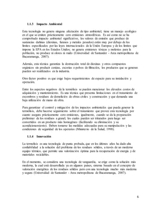6
1.1.3 Impacto Ambiental
Esta tecnología no genera ninguna afectación de tipo ambiental, tiene un manejo ecológico
en el que se emiten prácticamente cero emisiones atmosféricas. Es así como no se ha
comprobado impacto ambiental significativo, los valores de emisión que produce de
sustancias dañinas (dioxinas, furanos y metales pesados) están muy por debajo de los
límites especificados por las leyes internacionales de la Unión Europea y de los límites que
impone la EPA en los Estados Unidos; no genera emisiones tóxicas y molestas para la
población, no produce ni olores ni ruido (Universidad de Santander - Area metropolitana de
Bucaramanga, 2007).
Además, esta técnica garantiza la destrucción total de dioxinas y otros compuestos
orgánicos sin producir cenizas, escorias o polvos de filtración, los productos que se generan
pueden ser reutilizados en la industria.
Otro factor positivo es que exige bajos requerimientos de espacio para su instalación y
operación.
Entre los aspectos negativos de la termólisis se pueden mencionar los elevados costos de
adquisición y mantenimiento. Es una técnica que presenta limitaciones en el tratamiento de
escombros y residuos de demolición de obras civiles y construcción y que demanda una
baja utilización de mano de obra.
Para garantizar el control y mitigación de los impactos ambientales que pueda generar la
termólisis, debe hacerse seguimiento sobre el tratamiento que provee esta tecnología por
cuanto asegura prácticamente cero emisiones, igualmente, cuando se da la preparación
preliminar de los residuos a granel, los cuales pueden ser triturados para luego ser
convertidos en un producto más homogéneo (facilitando su eliminación y su
acondicionamiento). Deben tomarse las medidas adecuadas para su manipulación y las
condiciones de seguridad de los operarios (Ministerio de la Salud, 1998).
1.1.4 Innovación
La termolisis es una tecnología de punta probada, que en los últimos años ha dado alta
confiabilidad a la solución del problema de los residuos sólidos, a través de un moderno
equipo térmico, que permite una valorización óptima para la recuperación de energía y de
materiales reciclables.
En el momento, se considera una tecnología de vanguardia, se erige como la solución más
moderna, la cual está desarrollada ya en algunos países, sistema basado en el concepto de
valoración energética de los residuos sólidos pero con una tecnología mucho más moderna
y segura (Universidad de Santander - Area metropolitana de Bucaramanga, 2007).
 