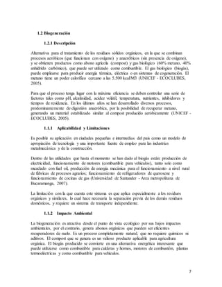 7
1.2 Biogeneración
1.2.1 Descripción
Alternativa para el tratamiento de los residuos sólidos orgánicos, en la que se combinan
procesos aeróbicos (que funcionan con oxígeno) y anaeróbicos (sin presencia de oxígeno),
y se obtienen productos como abono agrícola (compost) y gas biológico (60% metano, 40%
anhídrido carbónico), que puede ser utilizado como combustible. El gas biológico (biogás),
puede emplearse para producir energía térmica, eléctrica o en sistemas de cogeneración. El
metano tiene un poder calorífico cercano a las 5.500 kcal/M3 (UNICEF - ECOCLUBES,
2005).
Para que el proceso tenga lugar con la máxima eficiencia se deben controlar una serie de
factores tales como pH, alcalinidad, acidez volátil, temperatura, nutrientes, inhibidores y
tiempos de residencia. En los últimos años se han desarrollado diversos procesos,
predominantemente de digestión anaeróbica, por la posibilidad de recuperar metano,
generando un material estabilizado similar al compost producido aeróbicamente (UNICEF -
ECOCLUBES, 2005).
1.1.1 Aplicabilidad y Limitaciones
Es posible su aplicación en ciudades pequeñas e intermedias del país como un modelo de
apropiación de tecnología y una importante fuente de empleo para las industrias
metalmecánica y de la construcción.
Dentro de las utilidades que hasta el momento se han dado al biogás están: producción de
electricidad, funcionamiento de motores (combustible para vehículos), tanto solo como
mezclado con fuel oil, producción de energía mecánica para el funcionamiento a nivel rural
de fábricas de procesos agrarios; funcionamiento de refrigeradores de querosene y
funcionamiento de cocinas de gas (Universidad de Santander - Area metropolitana de
Bucaramanga, 2007).
La limitación con la que cuenta este sistema es que aplica especialmente a los residuos
orgánicos y similares, lo cual hace necesaria la separación previa de los demás residuos
domésticos, y requiere un sistema de transporte independiente.
1.1.2 Impacto Ambiental
La biogeneración es atractiva desde el punto de vista ecológico por sus bajos impactos
ambientales, por el contrario, genera abonos orgánicos que pueden ser eficientes
recuperadores de suelo. Es un proceso completamente natural, que no requiere químicos ni
aditivos. El compost que se genera es un valioso producto aplicable para agricultura
orgánica. El biogás producido se convierte en una alternativa energética interesante que
puede utilizarse como combustible para calderas y hornos, motores de combustión, plantas
termoeléctricas y como combustible para vehículos.
 