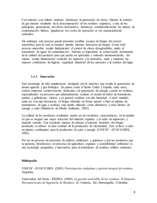 8
Con relación a un relleno sanitario, disminuye la generación de olores. Elimina la emisión
de gas metano resultante de la descomposición de los residuos orgánicos, y uno de los
principales generadores del efecto invernadero, disminuye considerablemente los índices de
contaminación hídrica. Igualmente los costos de operación se ven sustancialmente
reducidos.
Sin embargo, este proceso puede presentar posibles escapes de biogás del reactor
anaeróbico para lo cual se requiere instalar alarmas detectoras de biogás. Como todo
proceso anaerobio, resulta fundamental el control de olores desagradables, unido al
tratamiento de aguas de contaminación. Además es importante la conservación permanente
de la calidad del producto para que pueda ser apreciado y valorado monetariamente. Así
mismo, resulta fundamental controlar los impactos a la atmósfera, suelo y mantener las
mejores condiciones de higiene, seguridad industrial de los operarios y la estética del lugar.
1.1.3 Innovación
Esta tecnología ha sido ampliamente divulgada por lo atractivo que resulta la generación de
abono agrícola y gas biológico. En países como el Reino Unido y España, entre otros,
existen empresas exclusivamente dedicadas a la generación de energía a partir de residuos,
especializadas en procesos que adicionalmente realizan el secado de lodos de tratamiento,
purines y gallináceas, cítricos y en general residuos con alta humedad. A nivel mundial,
cada vez con más frecuencia, el biogás obtenido de forma natural o bien en plantas de
tratamientos de agua y residuos está siendo utilizado como alternativa a otras fuentes de
energía y calor (Ministerio de Medio Ambiente, 2002).
La calidad de los productos resultantes puede ser de excelentes características, en la medida
en que se asegure una mejor selección del material orgánico y el retiro de impurezas y
material extraño. Una excelente manera de obtener el máximo beneficio del biogás
producido es utilizar el calor residual de la producción de electricidad. Esto se lleva a cabo
en plantas combinadas para la producción de calor y energía (UNICEF - ECOCLUBES,
2005).
Por ser un proceso sin presencia de aditivos artificiales y químicos y por los productos que
se generan, beneficiosos en procesos de agricultura orgánica y sostenibilidad ambiental es
una tecnología pragmática e innovadora para el tratamiento de residuos sólidos ordinarios.
Bibliografía
UNICEF - ECOCLUBES. (2005). Participación ciudadana y gestión integral de residuos.
Argentina.
Universidad del Norte - REDISA. (2009). La gestión sostenible de los residuos. II Simposio
Iberoamericano de Ingeniería de Residuos. (E. Uninorte, Ed.) Barranquilla, Colombia.
 
