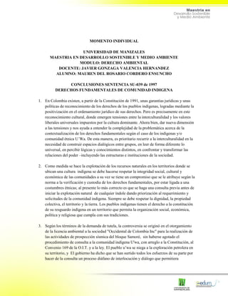 MOMENTO INDIVIDUAL
UNIVERSIDAD DE MANIZALES
MAESTRIA EN DESARROLLO SOSTENIBLE Y MEDIO AMBIENTE
MODULO: DERECHO AMBIENTAL
DOCENTE: JAVIER GONZAGA VALENCIA HERNANDEZ
ALUMNO: MAUREN DEL ROSARIO CORDERO ENSUNCHO
CONCLUSIONES SENTENCIA SU-039 de 1997
DERECHOS FUNDAMENTALES DE COMUNIDAD INDIGENA
1. En Colombia existen, a partir de la Constitución de 1991, unas garantías jurídicas y unas
políticas de reconocimiento de los derechos de los pueblos indígenas, logradas mediante la
positivización en el ordenamiento jurídico de sus derechos. Pero es precisamente en este
reconocimiento cultural, donde emergen tensiones entre la interculturalidad y los valores
liberales universales impuestos por la cultura dominante. Ahora bien, dar nueva dimensión
a las tensiones y nos ayuda a entender la complejidad de la problemática acerca de la
contextualización de los derechos fundamentales según el caso de los indígenas y/o
comunidad étnica U´Wa. De esta manera, es prioritario recurrir a la interculturalidad en la
necesidad de construir espacios dialógicos entre grupos, en leer de forma diferente lo
universal, en percibir lógicas y conocimientos distintos, en confrontar y transformar las
relaciones del poder –incluyendo las estructuras e instituciones de la sociedad.
2. Como medida se hace la explotación de los recursos naturales en los territorios donde se
ubican una cultura indígena se debe hacerse respetar la integridad social, cultural y
económica de las comunidades a su vez se tiene un compromiso que se le atribuye según la
norma a la verificación y custodia de los derechos fundamentales, por estar ligada a una
costumbres étnicas; al presente lo más correcto es que se haga una consulta previa antes de
iniciar la explotación natural de cualquier índole dando priorización al requerimiento y
solicitudes de la comunidad indígena. Siempre se debe respetar la dignidad, la propiedad
colectiva, el territorio y la tierra. Los pueblos indígenas tienen el derecho a la constitución
de su resguardo indígena en un territorio que permita la organización social, económica,
política y religiosa que cumpla con sus tradiciones.
3. Según los términos de la demanda de tutela, la controversia se originó en el otorgamiento
de la licencia ambiental a la sociedad "Occidental de Colombia Inc" para la realización de
las actividades de prospección sísmica del bloque Samoré, sin haberse agotado el
procedimiento de consulta a la comunidad indígena U'wa, con arreglo a la Constitución, al
Convenio 169 de la O.I.T. y a la ley. El pueblo u’wa se niega a la exploración petrolera en
su territorio, y El gobierno ha dicho que se han surtido todos los esfuerzos de su parte por
hacer de la consulta un proceso diáfano de interlocución y diálogo que permitiera
 
