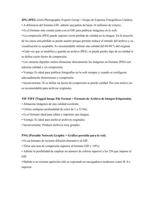 JPG-JPEG (Joint Photographic Experts Group = Grupo de Expertos Fotográficos Unidos).
• A diferencia del formato GIF, admite una paleta de hasta 16 millones de colores.
• Es el formato más común junto con el GIF para publicar imágenes en la web.
• La compresión JPEG puede suponer cierta pérdida de calidad en la imagen. En la mayoría
de los casos esta pérdida se puede asumir porque permite reducir el tamaño del archivo y su
visualización es aceptable. Es recomendable utilizar una calidad del 60-90 % del original.
• Cada vez que se modifica y guarda un archivo JPEG, se puede perder algo de su calidad si
se define cierto factor de compresión.
• Las cámaras digitales suelen almacenar directamente las imágenes en formato JPEG con
máxima calidad y sin compresión.
• Ventaja: Es ideal para publicar fotografías en la web siempre y cuando se configuren
adecuadamente dimensiones y compresión.
• Inconveniente: Si se define un factor de compresión se pierde calidad. Por este motivo no
es recomendable para archivar originales.
TIF-TIFF (Tagged Image File Format = Formato de Archivo de Imagen Etiquetada).
• Almacena imágenes de una calidad excelente.
• Utiliza cualquier profundidad de color de 1 a 32 bits.
• Es el formato ideal para editar o imprimir una imagen.
• Ventaja: Es ideal para archivar archivos originales.
• Inconveniente: Produce archivos muy grandes.
PNG (Portable Network Graphic = Gráfico portable para la red).
• Es un formato de reciente difusión alternativo al GIF.
• Tiene una tasa de compresión superior al formato GIF (+10%)
• Admite la posibilidad de emplear un número de colores superior a los 256 que impone el
GIF.
• Debido a su reciente aparición sólo es soportado en navegadores modernos como IE 4 o
superior.
 