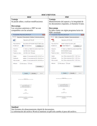 DOCUMENTOS
DOC PDF
Ventaja
Se puede editar y realizar modificaciones
Desventaja
Las versiones anteriores a 2007 no son
compatibles con las actuales
Ventaja
Mantenimiento del aspecto y la integridad de
los documentos originales, es bastante liviano.
Desventaja
Se debe contar con algún programa lector de
PDFs instalado
Similtud
Son formatos de almacenamiento digital de documentos.
La información del archivo Word se mantiene en pdf solo cambia el peso del archivo.
 