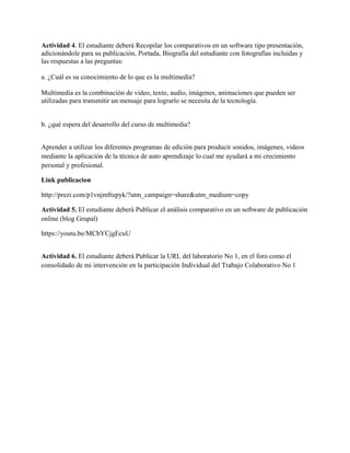 Actividad 4. El estudiante deberá Recopilar los comparativos en un software tipo presentación,
adicionándole para su publicación, Portada, Biografía del estudiante con fotografías incluidas y
las respuestas a las preguntas:
a. ¿Cuál es su conocimiento de lo que es la multimedia?
Multimedia es la combinación de video, texto, audio, imágenes, animaciones que pueden ser
utilizadas para transmitir un mensaje para lograrlo se necesita de la tecnología.
b. ¿qué espera del desarrollo del curso de multimedia?
Aprender a utilizar los diferentes programas de edición para producir sonidos, imágenes, videos
mediante la aplicación de la técnica de auto aprendizaje lo cual me ayudará a mi crecimiento
personal y profesional.
Link publicacion
http://prezi.com/p1vnjmfrepyk/?utm_campaign=share&utm_medium=copy
Actividad 5. El estudiante deberá Publicar el análisis comparativo en un software de publicación
online (blog Grupal)
https://youtu.be/MCbYCjgEcuU
Actividad 6. El estudiante deberá Publicar la URL del laboratorio No 1, en el foro como el
consolidado de mi intervención en la participación Individual del Trabajo Colaborativo No 1
 