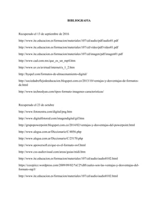 BIBLIOGRAFIA
Recuperado el 13 de septiembre de 2016
http://www.ite.educacion.es/formacion/materiales/107/cd/audio/pdf/audio01.pdf
http://www.ite.educacion.es/formacion/materiales/107/cd/video/pdf/video01.pdf
http://www.ite.educacion.es/formacion/materiales/107/cd/imagen/pdf/imagen01.pdf
http://www.cad.com.mx/que_es_un_mp4.htm
http://www.uv.es/avirtual/internet/a_1_2.htm
http://byspel.com/formatos-de-almacenamiento-digital/
http://sociedadreflejodeeducacion.blogspot.com.co/2013/10/ventajas-y-desventajas-de-formatos-
de.html
http://www.technodyan.com/tipos-formato-imagenes-caracteristicas/
Recuperado el 23 de octubre
http://www.fotonostra.com/digital/png.htm
http://www.digitalfotored.com/imagendigital/gif.htm
http://grupopowerpoint.blogspot.com.co/2014/02/ventajas-y-desventajas-del-powerpoint.html
http://www.alegsa.com.ar/Diccionario/C/4056.php
http://www.alegsa.com.ar/Diccionario/C/25170.php
http://www.apowersoft.es/que-es-el-formato-swf.html
http://www.css-audiovisual.com/areas/guias/midi.htm
http://www.ite.educacion.es/formacion/materiales/107/cd/audio/audio0102.html
https://ceszpiicz.wordpress.com/2009/09/02/%C2%BFcuales-son-las-ventajas-y-desventajas-del-
formato-mp3/
http://www.ite.educacion.es/formacion/materiales/107/cd/audio/audio0102.html
 