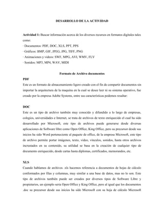 DESARROLLO DE LA ACTIVIDAD
Actividad 1: Buscar información acerca de los diversos recursos en formatos digitales tales
como:
· Documentos: PDF, DOC, XLS, PPT, PPS
· Gráficos: BMP, GIF, JPEG, JPG, TIFF, PNG
· Animaciones y videos: SWF, MPG, AVI, WMV, FLV
· Sonidos: MP3, MP4, WAV, MIDI
Formato de Archivo documentos
PDF
Este es un formato de almacenamiento ligero creado con el fin de compartir documentos sin
importar la arquitectura de la maquina en la cual se desee leer ni su sistema operativo, fue
creado por la empresa Adobe Systems, entre sus características podemos resaltar:
DOC
Este es un tipo de archivo también muy conocido y difundido a lo largo de empresas,
colegios, universidades e Internet, se trata de archivos de texto enriquecido el cual ha sido
desarrollado por Microsoft, este tipo de archivos puede generarse desde diversas
aplicaciones de Software libre como Open Office, King Office, pero su precursor desde sus
inicios ha sido Word perteneciente al paquete de office, de la empresa Microsoft, este tipo
de archivo permite portar imágenes, texto, video, vínculos, sonidos, hasta otros archivos
incrustados en su contenido, su utilidad se basa en la creación de cualquier tipo de
documento enriquecido, desde cartas hasta diplomas, certificados, memorandos, etc.
XLS
Cuando hablamos de archivos .xls hacemos referencia a documentos de hojas de cálculo
conformados por filas y columnas, muy similar a una base de datos, mas no lo son. Este
tipo de archivos también puede ser creados por diversos tipos de Software Libre y
propietarios, un ejemplo seria Open Office y King Office, pero al igual que los documentos
.doc su precursor desde sus inicios ha sido Microsoft con su hoja de cálculo Microsoft
 
