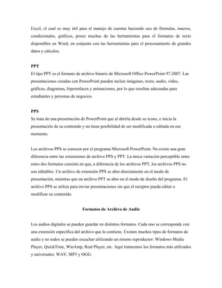 Excel, el cual es muy útil para el manejo de cuentas haciendo uso de fórmulas, macros,
condicionales, gráficos, posee muchas de las herramientas para el formateo de texto
disponibles en Word, en conjunto con las herramientas para el procesamiento de grandes
datos y cálculos.
PPT
El tipo PPT es el formato de archivo binario de Microsoft Office PowerPoint 97-2007. Las
presentaciones creadas con PowerPoint pueden incluir imágenes, texto, audio, vídeo,
gráficas, diagramas, hiperenlaces y animaciones, por lo que resultan adecuadas para
estudiantes y personas de negocios.
PPS
Se trata de una presentación de PowerPoint que al abrirla desde su ícono, e inicia la
presentación de su contenido y no tiene posibilidad de ser modificada o editada en ese
momento.
Los archivos PPS se conocen por el programa Microsoft PowerPoint. No existe una gran
diferencia entre las extensiones de archivo PPS y PPT. La única variación perceptible entre
estos dos formatos consiste en que, a diferencia de los archivos PPT, los archivos PPS no
son editables. Un archivo de extensión PPS se abre directamente en el modo de
presentación, mientras que un archivo PPT se abre en el modo de diseño del programa. El
archivo PPS se utiliza para enviar presentaciones sin que el receptor pueda editar o
modificar su contenido.
Formatos de Archivo de Audio
Los audios digitales se pueden guardar en distintos formatos. Cada uno se corresponde con
una extensión específica del archivo que lo contiene. Existen muchos tipos de formatos de
audio y no todos se pueden escuchar utilizando un mismo reproductor: Windows Media
Player, QuickTime, WinAmp, Real Player, etc. Aquí trataremos los formatos más utilizados
y universales: WAV, MP3 y OGG.
 