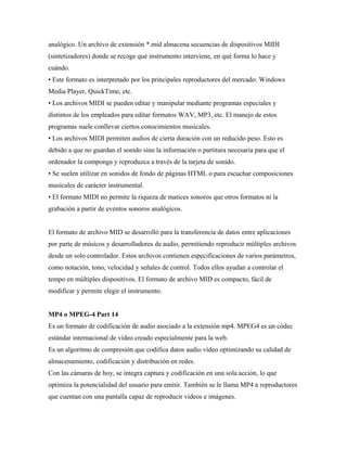 analógico. Un archivo de extensión *.mid almacena secuencias de dispositivos MIDI
(sintetizadores) donde se recoge qué instrumento interviene, en qué forma lo hace y
cuándo.
• Este formato es interpretado por los principales reproductores del mercado: Windows
Media Player, QuickTime, etc.
• Los archivos MIDI se pueden editar y manipular mediante programas especiales y
distintos de los empleados para editar formatos WAV, MP3, etc. El manejo de estos
programas suele conllevar ciertos conocimientos musicales.
• Los archivos MIDI permiten audios de cierta duración con un reducido peso. Esto es
debido a que no guardan el sonido sino la información o partitura necesaria para que el
ordenador la componga y reproduzca a través de la tarjeta de sonido.
• Se suelen utilizar en sonidos de fondo de páginas HTML o para escuchar composiciones
musicales de carácter instrumental.
• El formato MIDI no permite la riqueza de matices sonoros que otros formatos ni la
grabación a partir de eventos sonoros analógicos.
El formato de archivo MID se desarrolló para la transferencia de datos entre aplicaciones
por parte de músicos y desarrolladores de audio, permitiendo reproducir múltiples archivos
desde un solo controlador. Estos archivos contienen especificaciones de varios parámetros,
como notación, tono, velocidad y señales de control. Todos ellos ayudan a controlar el
tempo en múltiples dispositivos. El formato de archivo MID es compacto, fácil de
modificar y permite elegir el instrumento.
MP4 o MPEG-4 Part 14
Es un formato de codificación de audio asociado a la extensión mp4. MPEG4 es un códec
estándar internacional de vídeo creado especialmente para la web.
Es un algoritmo de compresión que codifica datos audio vídeo optimizando su calidad de
almacenamiento, codificación y distribución en redes.
Con las cámaras de hoy, se integra captura y codificación en una sola acción, lo que
optimiza la potencialidad del usuario para emitir. También se le llama MP4 a reproductores
que cuentan con una pantalla capaz de reproducir videos e imágenes.
 