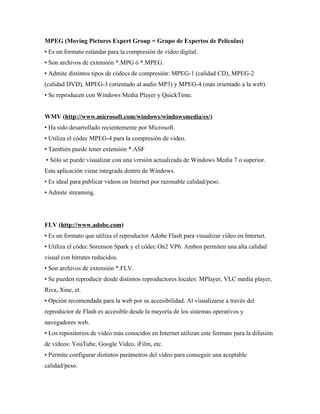 MPEG (Moving Pictures Expert Group = Grupo de Expertos de Películas)
• Es un formato estándar para la compresión de video digital.
• Son archivos de extensión *.MPG ó *.MPEG.
• Admite distintos tipos de códecs de compresión: MPEG-1 (calidad CD), MPEG-2
(calidad DVD), MPEG-3 (orientado al audio MP3) y MPEG-4 (más orientado a la web).
• Se reproducen con Windows Media Player y QuickTime.
WMV (http://www.microsoft.com/windows/windowsmedia/es/)
• Ha sido desarrollado recientemente por Microsoft.
• Utiliza el códec MPEG-4 para la compresión de video.
• También puede tener extensión *.ASF
• Sólo se puede visualizar con una versión actualizada de Windows Media 7 o superior.
Esta aplicación viene integrada dentro de Windows.
• Es ideal para publicar videos en Internet por razonable calidad/peso.
• Admite streaming.
FLV (http://www.adobe.com)
• Es un formato que utiliza el reproductor Adobe Flash para visualizar vídeo en Internet.
• Utiliza el códec Sorenson Spark y el códec On2 VP6. Ambos permiten una alta calidad
visual con bitrates reducidos.
• Son archivos de extensión *.FLV.
• Se pueden reproducir desde distintos reproductores locales: MPlayer, VLC media player,
Riva, Xine, et.
• Opción recomendada para la web por su accesibilidad. Al visualizarse a través del
reproductor de Flash es accesible desde la mayoría de los sistemas operativos y
navegadores web.
• Los repositorios de vídeo más conocidos en Internet utilizan este formato para la difusión
de vídeos: YouTube, Google Video, iFilm, etc.
• Permite configurar distintos parámetros del vídeo para conseguir una aceptable
calidad/peso.
 