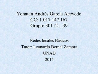 Yonatan Andrés García Acevedo
CC: 1.017.147.167
Grupo: 301121_39
Redes locales Básicos
Tutor: Leonardo Bernal Zamora
UNAD
2015
 