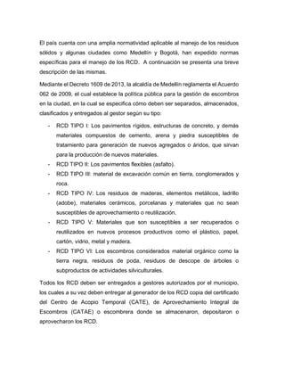 El país cuenta con una amplia normatividad aplicable al manejo de los residuos
sólidos y algunas ciudades como Medellín y Bogotá, han expedido normas
específicas para el manejo de los RCD. A continuación se presenta una breve
descripción de las mismas.
Mediante el Decreto 1609 de 2013, la alcaldía de Medellín reglamenta el Acuerdo
062 de 2009, el cual establece la política pública para la gestión de escombros
en la ciudad, en la cual se especifica cómo deben ser separados, almacenados,
clasificados y entregados al gestor según su tipo:
- RCD TIPO I: Los pavimentos rígidos, estructuras de concreto, y demás
materiales compuestos de cemento, arena y piedra susceptibles de
tratamiento para generación de nuevos agregados o áridos, que sirvan
para la producción de nuevos materiales.
- RCD TIPO II: Los pavimentos flexibles (asfalto).
- RCD TIPO III: material de excavación común en tierra, conglomerados y
roca.
- RCD TIPO IV: Los residuos de maderas, elementos metálicos, ladrillo
(adobe), materiales cerámicos, porcelanas y materiales que no sean
susceptibles de aprovechamiento o reutilización.
- RCD TIPO V: Materiales que son susceptibles a ser recuperados o
reutilizados en nuevos procesos productivos como el plástico, papel,
cartón, vidrio, metal y madera.
- RCD TIPO VI: Los escombros considerados material orgánico como la
tierra negra, residuos de poda, residuos de descope de árboles o
subproductos de actividades silviculturales.
Todos los RCD deben ser entregados a gestores autorizados por el municipio,
los cuales a su vez deben entregar al generador de los RCD copia del certificado
del Centro de Acopio Temporal (CATE), de Aprovechamiento Integral de
Escombros (CATAE) o escombrera donde se almacenaron, depositaron o
aprovecharon los RCD.
 