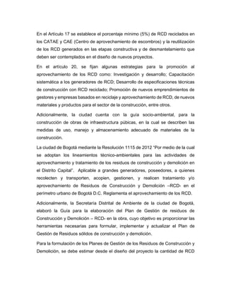 En el Artículo 17 se establece el porcentaje mínimo (5%) de RCD reciclados en
los CATAE y CAE (Centro de aprovechamiento de escombros) y la reutilización
de los RCD generados en las etapas constructiva y de desmantelamiento que
deben ser contemplados en el diseño de nuevos proyectos.
En el artículo 20, se fijan algunas estrategias para la promoción al
aprovechamiento de los RCD como: Investigación y desarrollo; Capacitación
sistemática a los generadores de RCD; Desarrollo de especificaciones técnicas
de construcción con RCD reciclado; Promoción de nuevos emprendimientos de
gestores y empresas basados en reciclaje y aprovechamiento de RCD, de nuevos
materiales y productos para el sector de la construcción, entre otros.
Adicionalmente, la ciudad cuenta con la guía socio-ambiental, para la
construcción de obras de infraestructura púbicas, en la cual se describen las
medidas de uso, manejo y almacenamiento adecuado de materiales de la
construcción.
La ciudad de Bogotá mediante la Resolución 1115 de 2012 “Por medio de la cual
se adoptan los lineamientos técnico-ambientales para las actividades de
aprovechamiento y tratamiento de los residuos de construcción y demolición en
el Distrito Capital”. Aplicable a grandes generadores, poseedores, a quienes
recolecten y transporten, acopien, gestionen, y realicen tratamiento y/o
aprovechamiento de Residuos de Construcción y Demolición –RCD- en el
perímetro urbano de Bogotá D.C. Reglamenta el aprovechamiento de los RCD.
Adicionalmente, la Secretaría Distrital de Ambiente de la ciudad de Bogotá,
elaboró la Guía para la elaboración del Plan de Gestión de residuos de
Construcción y Demolición – RCD- en la obra, cuyo objetivo es proporcionar las
herramientas necesarias para formular, implementar y actualizar el Plan de
Gestión de Residuos sólidos de construcción y demolición.
Para la formulación de los Planes de Gestión de los Residuos de Construcción y
Demolición, se debe estimar desde el diseño del proyecto la cantidad de RCD
 