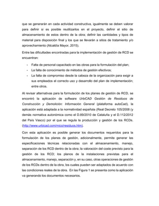 que se generarán en cada actividad constructiva, igualmente se deben valorar
para definir si es posible reutilizarlos en el proyecto, definir el sitio de
almacenamiento de estos dentro de la obra; definir las cantidades y tipos de
material para disposición final y los que se llevarán a sitios de tratamiento y/o
aprovechamiento (Alcaldía Mayor, 2015).
Entre las dificultades encontradas para la implementación de gestión de RCD se
encuentran:
- Falta de personal capacitado en las obras para la formulación del plan;
- La falta de conocimiento de métodos de gestión efectivos;
- La falta de compromiso desde la cabeza de la organización para exigir a
sus empleados el correcto uso y desarrollo del plan de implementación;
entre otros.
Al revisar alternativas para la formulación de los planes de gestión de RCD, se
encontró la aplicación de software UrbiCAD Gestión de Residuos de
Construcción y Demolición: Información General (plataforma autoCad), la
aplicación está adaptada a la normatividad española (Real Decreto 105/2008 (y
demás normativa autonómica como el D.89/2010 de Cataluña y el D.112/2012
del País Vasco) por el que se regula la producción y gestión de los RCDs.
(http://www.urbicad.com/mico/residuos.htm).
Con esta aplicación es posible generar los documentos requeridos para la
formulación de los planes de gestión, adicionalmente, permite generar las
especificaciones técnicas relacionadas con el almacenamiento, manejo,
separación de los RCD dentro de la obra; la valoración del coste previsto para la
gestión de los RCD; los planos de la instalaciones previstas para el
almacenamiento, manejo, separación y, en su caso, otras operaciones de gestión
de los RCDs dentro de la obra, los cuales pueden ser adaptados de acuerdo con
las condiciones reales de la obra. En las Figura 1 se presenta como la aplicación
va generando los documentos necesarios.
 