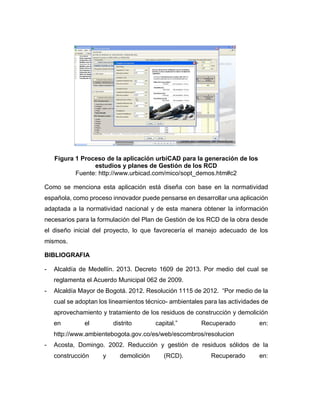 Figura 1 Proceso de la aplicación urbiCAD para la generación de los
estudios y planes de Gestión de los RCD
Fuente: http://www.urbicad.com/mico/sopt_demos.htm#c2
Como se menciona esta aplicación está diseña con base en la normatividad
española, como proceso innovador puede pensarse en desarrollar una aplicación
adaptada a la normatividad nacional y de esta manera obtener la información
necesarios para la formulación del Plan de Gestión de los RCD de la obra desde
el diseño inicial del proyecto, lo que favorecería el manejo adecuado de los
mismos.
BIBLIOGRAFIA
- Alcaldía de Medellín. 2013. Decreto 1609 de 2013. Por medio del cual se
reglamenta el Acuerdo Municipal 062 de 2009.
- Alcaldía Mayor de Bogotá. 2012. Resolución 1115 de 2012. “Por medio de la
cual se adoptan los lineamientos técnico- ambientales para las actividades de
aprovechamiento y tratamiento de los residuos de construcción y demolición
en el distrito capital.” Recuperado en:
http://www.ambientebogota.gov.co/es/web/escombros/resolucion
- Acosta, Domingo. 2002. Reducción y gestión de residuos sólidos de la
construcción y demolición (RCD). Recuperado en:
 