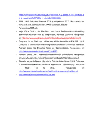 https://www.academia.edu/5960057/Reduccio_n_y_gestio_n_de_residuos_d
e_la_construcci%C3%B3n_y_demolici%C3%B3n.
- ANDI. 2016. Colombia: Balance 2016 y perspectivas 2017. Recuperado en:
www.andi.com.co/Documents/.../ANDI-Balance%202016-
Perspectivas2017.pdf.
- Mejia, Erica. Giraldo, Jim. Martínez, Luisa. 2013. Residuos de construcción y
demolición Revisión sobre su composición, impactos y gestión. Recuperado
en: http://www.pascualbravo.edu.co/cintex/index.php/cintex/article/view/5
- Programa de las Naciones Unidas para el Medio Ambiente PNUMA. 2013.
Guía para la Elaboración de Estrategias Nacionales de Gestión de Residuos.
Avanzar desde los Desafíos hacia las Oportunidades. Recuperado en:
http://www.residuoselectronicos.net/?p=4225.
- Romero, Emilio. 2007. Residuos de construcción y demolición. Recuperado
en www.uhu.es/emilio.romero/docencia/Residuos%20Construccion.pdf
- Alcandía Mayor de Bogotá. Secretaria Distrital de Ambiente. 2015. Guía para
la elaboración del Plan de Gestión de Residuos de Construcción y Demolición
– RCD- en la obra. Recuperado en:
http://www.ambientebogota.gov.co/web/publicaciones-sda/cartilla-rcd
- http://www.urbicad.com/mico/residuos.htm
 