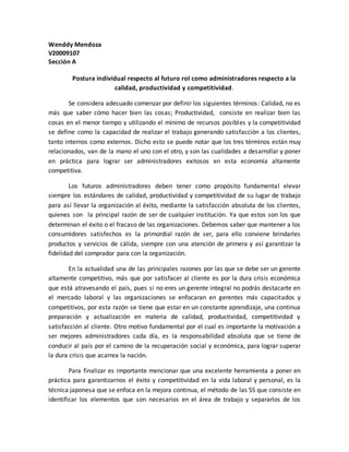 Wenddy Mendoza
V20009107
Sección A
Postura individual respecto al futuro rol como administradores respecto a la
calidad, productividad y competitividad.
Se considera adecuado comenzar por definir los siguientes términos: Calidad, no es
más que saber cómo hacer bien las cosas; Productividad, consiste en realizar bien las
cosas en el menor tiempo y utilizando el mínimo de recursos posibles y la competitividad
se define como la capacidad de realizar el trabajo generando satisfacción a los clientes,
tanto internos como externos. Dicho esto se puede notar que los tres términos están muy
relacionados, van de la mano el uno con el otro, y son las cualidades a desarrollar y poner
en práctica para lograr ser administradores exitosos en esta economía altamente
competitiva.
Los futuros administradores deben tener como propósito fundamental elevar
siempre los estándares de calidad, productividad y competitividad de su lugar de trabajo
para así llevar la organización al éxito, mediante la satisfacción absoluta de los clientes,
quienes son la principal razón de ser de cualquier institución. Ya que estos son los que
determinan el éxito o el fracaso de las organizaciones. Debemos saber que mantener a los
consumidores satisfechos es la primordial razón de ser, para ello conviene brindarles
productos y servicios de cálida, siempre con una atención de primera y así garantizar la
fidelidad del comprador para con la organización.
En la actualidad una de las principales razones por las que se debe ser un gerente
altamente competitivo, más que por satisfacer al cliente es por la dura crisis económica
que está atravesando el país, pues si no eres un gerente integral no podrás destacarte en
el mercado laboral y las organizaciones se enfocaran en gerentes más capacitados y
competitivos, por esta razón se tiene que estar en un constante aprendizaje, una continua
preparación y actualización en materia de calidad, productividad, competitividad y
satisfacción al cliente. Otro motivo fundamental por el cual es importante la motivación a
ser mejores administradores cada día, es la responsabilidad absoluta que se tiene de
conducir al país por el camino de la recuperación social y económica, para lograr superar
la dura crisis que acarrea la nación.
Para finalizar es importante mencionar que una excelente herramienta a poner en
práctica para garantizarnos el éxito y competitividad en la vida laboral y personal, es la
técnica japonesa que se enfoca en la mejora continua, el método de las 5S que consiste en
identificar los elementos que son necesarios en el área de trabajo y separarlos de los
 