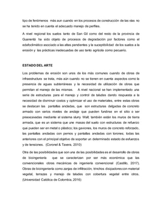 tipo de fenómenos más aun cuando en los procesos de construcción de las vías no
se ha tenido en cuenta el adecuado manejo de perfiles.
A nivel regional los suelos tanto de San Gil como del resto de la provincia de
Guanentá ha sido objeto de procesos de degradación por factores como el
edafoclimático asociado a las altas pendientes y la suceptibilidad de los suelos a la
erosión y las prácticas inadecuadas de uso tanto agrícola como pecuario.
ESTADO DEL ARTE
Los problemas de erosión son unos de los más comunes cuando de obras de
infraestructura se trata, más aún cuando no se tienen en cuenta aspectos como la
presencia de aguas subterráneas y la necesidad de utilización de obras que
permitan el manejo de las mismas. A nivel nacional se han implementado una
serie de estructuras para el manejo y control de taludes dando respuesta a la
necesidad de disminuir costos y optimizar el uso de materiales, entre estas obras
se destacan las pantallas ancladas, que son estructuras delgadas de concreto
armado con varios niveles de anclaje que pueden fundirse en el sitio o ser
preexcavadas mediante el sistema slurry Wall; también están los muros de tierra
armada, que es un sistema que une masas del suelo con estructuras de refuerzo
que pueden ser en metal o plástico; los gaviones, los muros de concreto reforzado,
las pantallas ancladas con pernos y pantallas ancladas con torones; todas las
anteriores con el principal objetivo de soportar un determinado estado de esfuerzos
y de tensiones. (Coronel & Tavera, 2010)
Otra de las posibilidades que son una de las posibilidades es el desarrollo de obras
de bioingeniería que se caracterizan por ser más económica que las
convencionales obras mecánicas de ingeniería convencional (Castillo, 2017).
Obras de bioingeniería como zanjas de infiltración, trinchos disipadorescon material
vegetal, terrazas y manejo de taludes con cobertura vegetal entre otros.
(Universidad Católica de Colombia, 2016)
 