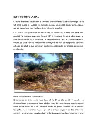 DESCRIPCIÓN DE LA ZONA
La zona de estudio se ubica en el kilómetro 54 del corredor vial Bucaramanga – San
Gil, en la vereda el Guasca del municipio de San Gil, de este sector también parte
una vía secundaria que conduce al municipio de Mogotes.
Las causas que generaron el movimiento de tierra son el corte del talud para
construir la carretera, pues era de casi 90°, la presencia de agua subterránea, la
falta de manejo de agua superficial, la presencia de árboles de gran tamaño en la
corona del talud y de 15 edificaciones la mayoría de ellas de dos pisos y cercanas
al borde del talud, lo que genera un efecto desestabilizante por el peso que ejercen
en el sector.
Fuente: Vanguardia Liberal,25 de julio de 2017
El derrumbe en dicho sector tuvo lugar el día 24 de julio de 2017 cuando se
desprendió una gran roca que junto a lodo y rocas de menor tamaño ocasionaron el
cierre de un carril de la vía nacional, como se puede apreciar en la anterior
fotografía. Las constantes lluvias que sobre el lugar cayeron en días anteriores
sumando al inadecuado manejo el talud en la vía generaron esta emergencia, y solo
 