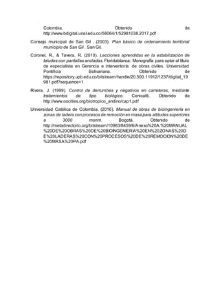 Colombia. Obtenido de
http://www.bdigital.unal.edu.co/58064/1/52981038.2017.pdf
Consejo municipal de San Gil . (2003). Plan básico de ordenamiento territorial
municipio de San Gil . San Gil.
Coronel, R., & Tavera, R. (2010). Lecciones aprendidas en la estabilización de
taludes con pantallas ancladas. Floridablanca: Monografía para optar al título
de especialista en Gerencia e interventoría de obras civiles. Universidad
Pontificia Bolivariana. Obtenido de
https://repository.upb.edu.co/bitstream/handle/20.500.11912/1237/digital_19
981.pdf?sequence=1
Rivera, J. (1999). Control de derrumbes y negativos en carreteras, mediante
tratamientos de tipo biológico. Cenicafé. Obtenido de
http://www.oocities.org/biotropico_andino/cap1.pdf
Universidad Católica de Colombia. (2016). Manual de obras de bioingeniería en
zonas de ladera con procesos de remociónen masa para altitudes superiores
a 3000 msnm. Bogotá. Obtenido de
http://metadirectorio.org/bitstream/10983/8459/6/Anexo%20A.%20MANUAL
%20DE%20OBRAS%20DE%20BIOINGENIERIA%20EN%20ZONAS%20D
E%20LADERAS%20CON%20PROCESOS%20DE%20REMOCION%20DE
%20MASA%20PA.pdf
 