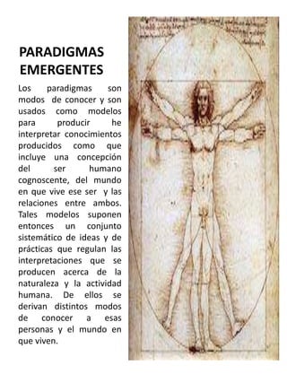 PARADIGMAS
EMERGENTES
Los
paradigmas
son
modos de conocer y son
usados como modelos
para
producir
he
interpretar conocimientos
producidos como que
incluye una concepción
del
ser
humano
cognoscente, del mundo
en que vive ese ser y las
relaciones entre ambos.
Tales modelos suponen
entonces un conjunto
sistemático de ideas y de
prácticas que regulan las
interpretaciones que se
producen acerca de la
naturaleza y la actividad
humana. De ellos se
derivan distintos modos
de conocer a esas
personas y el mundo en
que viven.

 
