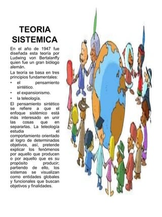TEORIA
SISTEMICA
En el año de 1947 fue
diseñada esta teoría por
Ludwing von Bertalanffy
quien fue un gran biólogo
alemán.
La teoría se basa en tres
principios fundamentales:
• el
pensamiento
sintético.
• el expansionismo.
• la teleología.
El pensamiento sintético
se refiere a que el
enfoque sistémico está
más interesado en unir
las
cosas
que
en
separarlas. La teleología
estudia
el
comportamiento orientado
al logro de determinados
objetivos, así, pretende
explicar los fenómenos
por aquello que producen
o por aquello que es su
propósito
producir;
partiendo de ello, los
sistemas se visualizan
como entidades globales
y funcionales que buscan
objetivos y finalidades.

 