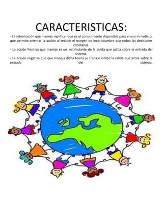 CARACTERISTICAS:
- La información que maneja significa que es el conocimiento disponible para el uso inmediato,
que permite orientar la acción al reducir el margen de incertidumbre que rodea las decisiones
cotidianas.
- La acción Positiva que maneja es un estimulante de la salida que actúa sobre la entrada del
sistema.
- La acción negativa que que maneja dicha teoría se frena e inhibe la salida que actúa sobre la
entrada
del
sistema.

 
