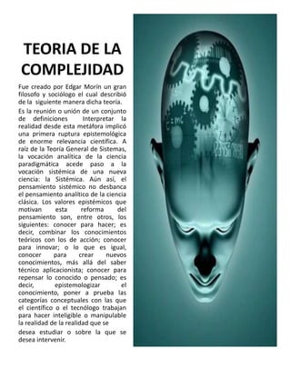 TEORIA DE LA
COMPLEJIDAD
Fue creado por Edgar Morín un gran
filosofo y sociólogo el cual describió
de la siguiente manera dicha teoría.
Es la reunión o unión de un conjunto
de definiciones
Interpretar la
realidad desde esta metáfora implicó
una primera ruptura epistemológica
de enorme relevancia científica. A
raíz de la Teoría General de Sistemas,
la vocación analítica de la ciencia
paradigmática acede paso a la
vocación sistémica de una nueva
ciencia: la Sistémica. Aún así, el
pensamiento sistémico no desbanca
el pensamiento analítico de la ciencia
clásica. Los valores epistémicos que
motivan
esta
reforma
del
pensamiento son, entre otros, los
siguientes: conocer para hacer; es
decir, combinar los conocimientos
teóricos con los de acción; conocer
para innovar; o lo que es igual,
conocer
para
crear
nuevos
conocimientos, más allá del saber
técnico aplicacionista; conocer para
repensar lo conocido o pensado; es
decir,
epistemologizar
el
conocimiento, poner a prueba las
categorías conceptuales con las que
el científico o el tecnólogo trabajan
para hacer inteligible o manipulable
la realidad de la realidad que se
desea estudiar o sobre la que se
desea intervenir.

 