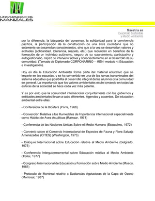 por la diferencia, la búsqueda del consenso, la solidaridad para la convivencia
pacífica, la participación de la construcción de una ética ciudadana que no
solamente se desarrollan conocimientos, sino que a la vez se desarrollan valores y
actitudes (solidaridad, tolerancia, respeto, etc.) que redundan en beneficio de la
formación de un individuo autónomo, seguro de su razonamiento, participativo y
autogestionario, capaz de intervenir activa y conscientemente en el desarrollo de su
comunidad. (Tomado de Diplomado CORPONARIÑO – MEN- modulo 4: Educación
e investigación).
Hoy en día la Educación Ambiental forma parte del material educativo que se
imparte en las escuelas, y se ha convertido en una de las ramas transversales del
sistema educativo que posibilita el desarrollo integral de los alumnos y la comunidad
en general. La importancia que los valores ambientales están tomando en todas las
esferas de la sociedad se hace cada vez más patente.
Y es por esto que la comunidad internacional conjuntamente con los gobiernos y
entidades ambientales llevan a cabo diferentes. Agendas y acuerdos. De educación
ambiental entre ellas:
- Conferencia de la Biosfera (París, 1968)
- Convención Relativa a los Humedales de Importancia Internacional especialmente
como Hábitat de Aves Acuáticas (Ramsar, 1971)
- Conferencia de las Naciones Unidas Sobre el Medio Humano (Estocolmo, 1972)
- Convenio sobre el Comercio Internacional de Especies de Fauna y Flora Salvaje
Amenazadas (CITES) (Washington, 1973)
- Coloquio Internacional sobre Educación relativa al Medio Ambiente (Belgrado,
1975)
- Conferencia Intergubernamental sobre Educación relativa al Medio Ambiente
(Tbilisi, 1977)
- Congreso Internacional de Educación y Formación sobre Medio Ambiente (Moscú,
1987)
- Protocolo de Montreal relativo a Sustancias Agotadoras de la Capa de Ozono
(Montreal, 1987)
 