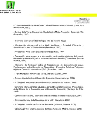 - Convención Marco de las Naciones Unidas sobre el Cambio Climático (CMNUCC)
(Nueva York, 1992)
- Cumbre de la Tierra. Conferencia Mundial sobre Medio Ambiente y Desarrollo (Río
de Janeiro, 1992)
- Convenio sobre Diversidad Biológica (Río de Janeiro, 1992)
- Conferencia Internacional sobre Medio Ambiente y Sociedad: Educación y
Sensibilización para la Sostenibilidad (Tesalónica, 1997)
- Protocolo de Kioto sobre el Cambio Climático (Kioto, 1997)
- Convención sobre acceso a la información, participación pública en la toma de
decisiones y acceso a la justicia en temas medioambientales (Convenio de Aarhus)
(Aarhus, 1998)
- Convenio de Rotterdam sobre el Procedimiento de Consentimiento previo
Fundamentado aplicable a ciertos Plaguicidas y Productos Químicos Peligrosos
objeto de Comercio Internacional (PIC) (Rotterdam, 1998)
- I Foro Mundial de Ministros de Medio Ambiente (Malmö, 2000)
- Cumbre Mundial sobre el Desarrollo Sostenible (Johannesburgo, 2002)
- IV Congreso Iberoamericano de Educación Ambiental (La Habana, 2003)
- Seminario Internacional de Educación para el Desarrollo Sostenible (Presentación
de la Década de la Educación para el Desarrollo Sostenible) (Santiago de Chile,
2005)
- Conferencia de la ONU sobre el Cambio Climático (Cumbre de Bali) (Bali, 2007)
- Congreso Mundial de la Naturaleza de la UICN (Barcelona, 2008)
- 5º Congreso Mundial de Educación Ambiental (Montreal, mayo de 2009)
- GENERA 2010. Feria Internacional de Medio Ambiente (Madrid, mayo de 2010)
 