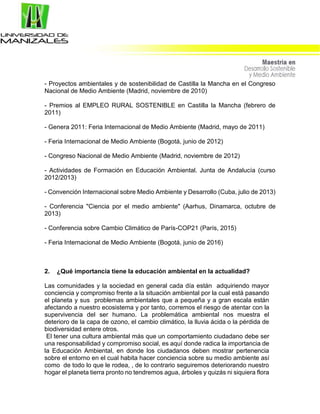 - Proyectos ambientales y de sostenibilidad de Castilla la Mancha en el Congreso
Nacional de Medio Ambiente (Madrid, noviembre de 2010)
- Premios al EMPLEO RURAL SOSTENIBLE en Castilla la Mancha (febrero de
2011)
- Genera 2011: Feria Internacional de Medio Ambiente (Madrid, mayo de 2011)
- Feria Internacional de Medio Ambiente (Bogotá, junio de 2012)
- Congreso Nacional de Medio Ambiente (Madrid, noviembre de 2012)
- Actividades de Formación en Educación Ambiental. Junta de Andalucía (curso
2012/2013)
- Convención Internacional sobre Medio Ambiente y Desarrollo (Cuba, julio de 2013)
- Conferencia "Ciencia por el medio ambiente" (Aarhus, Dinamarca, octubre de
2013)
- Conferencia sobre Cambio Climático de París-COP21 (París, 2015)
- Feria Internacional de Medio Ambiente (Bogotá, junio de 2016)
2. ¿Qué importancia tiene la educación ambiental en la actualidad?
Las comunidades y la sociedad en general cada día están adquiriendo mayor
conciencia y compromiso frente a la situación ambiental por la cual está pasando
el planeta y sus problemas ambientales que a pequeña y a gran escala están
afectando a nuestro ecosistema y por tanto, corremos el riesgo de atentar con la
supervivencia del ser humano. La problemática ambiental nos muestra el
deterioro de la capa de ozono, el cambio climático, la lluvia ácida o la pérdida de
biodiversidad entere otros.
El tener una cultura ambiental más que un comportamiento ciudadano debe ser
una responsabilidad y compromiso social, es aquí donde radica la importancia de
la Educación Ambiental, en donde los ciudadanos deben mostrar pertenencia
sobre el entorno en el cual habita hacer conciencia sobre su medio ambiente así
como de todo lo que le rodea, , de lo contrario seguiremos deteriorando nuestro
hogar el planeta tierra pronto no tendremos agua, árboles y quizás ni siquiera flora
 