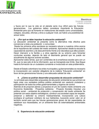 y fauna por lo que la vida en el planeta sería muy difícil para las futuras
generaciones Los gobiernos deben considerar importante la Educación
Ambiental para que se fomente en instituciones del estado como universidades,
colegios, escuelas, oficinas y otros a cualquier nivel, así habrá una posibilidad de
actuar todos
3. ¿Por qué se debe impulsar la educación ambiental?
La educación ambiental se presenta como la alternativa más efectiva para
concienciar a toda una población o comunidad.
Desde los primeros años escolares es necesario educar a nuestros niños acerca
de la importancia del cuidado del medio ambiente. Aprovechar desde la escuela la
capacidad de asombro y de descubrimiento frente a la naturaleza que ellos poseen.
Hacer intervenir a la familia y a otros agentes de su entorno para fomentar
conductas acordes, dejando de lado el desinterés general que se puede ver
actualmente de algunos actores sociales.
Aprovechar estos temas, que son contenidos de la enseñanza escolar pero con un
fin, que no sea solo el de la información, que se transgreda ese límite. Que llegue
hasta la formación de un ciudadano consiente e involucrado en esta problemática.
Desde el Estado colombiano los entes municipales y gubernamentales es necesario
la incorporación con carácter obligatorio de la materia “Educación ambiental” en
favor de las generaciones futuras y una adecuada calidad de vida.
4. ¿Cómo se podrían desarrollar propuestas de educación ambiental?
Lo principal para desarrollar propuestas de educación ambiental es que primero se
logre crear una verdadera política pública ambiental con veeduría ciudadana y
participación de todos los entes gubernamentales y órganos de control.
Además el de proponer planes y proyectos en pro de nuestro medio ambiente una
Economía Sostenible · Proyectos solidarios · Proyecto Sociales Impulsar una
política social – ambiental de protección y conservación del medio ambiente Se
pretende con estos objetivo estratégicos, construir una sociedad capaz de respetar,
preservar y defender su entorno medioambiental, incorporando una cultura
ecológica al quehacer cotidiano de sus habitantes, buscando poner valor en el
territorio social para que las futuras generaciones gocen de las capacidades de
satisfacer sus necesidades, en un ambiente libre de externalidades ambientales
negativas.
.
.
5. Experiencia de educación ambiental
 