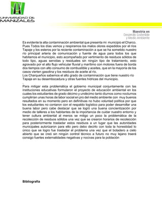 Es evidente la alta contaminación ambiental que presenta mi municipio el Charco.
Pues Todos los días vemos y respiramos los malos olores expedidos por el ríos
Tapaje y los esteros por la reciente contaminación a que se ha sometido nuestro
río principal arteria de comunicación y fuente de agua para todos los que
habitamos el municipio, esto acompañado por vertimiento de residuos sólidos de
todo tipo, aguas servidas y residuales sin ningún tipo de tratamiento, esto
agravado por el alto flujo vehicular fluvial y marítimo con motores fuera de borda
dos tiempos con alto consumo de combustible y aceites, que en la mayoría de los
casos vierten gasolina y los residuos de aceite al río.
Los Charqueños sabemos el alto grado de contaminación que tiene nuestro río
Tapaje en su desembocadura y otras fuentes hídricas del municipio.
.
Para mitigar esta problemática el gobierno municipal conjuntamente con las
instituciones educativas formularon el proyecto de educación ambiental en los
cuales los estudiantes de grado décimo y undécimo tanto diurnos como nocturnos
cumplirían unas horas de labor social en pro del medio ambiente con muy buenos
resultados en su momento pero en definitivas no hubo voluntad política por que
los estudiantes no contaron con el respaldo logístico para poder desarrollar una
buena labor pero cabe destacar que se logró una buena concientización por
medio de talleres a los habitantes de la importancia de cuidar nuestro entorno y
tener cultura ambiental al menos se mitigo un poco la problemática de la
recolección de residuos sólidos una vez que se crearon horarios de recolección
para posteriormente trasladar estos residuos a un lugar que las autoridades
municipales autorizaron para ello pero debo decirlo con toda la honestidad lo
único que se logro fue trasladar el problema una vez que el botadero a cielo
abierto que se creó sin ningún control técnico a futuro no muy lejano traerá
consigo fuertes externalidades negativas y nocivas para la población
Bibliografía
 