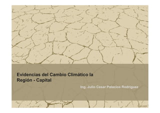 Evidencias del Cambio Climático la 
Región - Capital 
Ing. Julio Cesar Palacios Rodríguez 
 