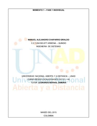 MOMENTO 1 – FASE 1 INDIVIDUAL
MANUEL ALEJANDRO CHAPARRO GIRALDO
C.C 1.094’883.877 ARMENIA – QUINDIO
INGENIERIA DE SISTEMAS
UNIVERSIDAD NACIONAL ABIERTA Y A DISTANCIA – UNAD
CURSO REDES LOCALES BASICO 301121 – 40
TUTOR LEONARDO BERNAL ZAMORA
MARZO DEL 2015
COLOMBIA
 
