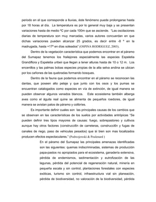 periodo en el que corresponde a lluvias, éste fenómeno puede prolongarse hasta
por 18 horas al día. La temperatura es por lo general muy baja y se presentan
variaciones hasta de medio ºC por cada 100m que se asciende. “Las oscilaciones
diarias de temperatura son muy marcadas, varios autores concuerdan en que
dichas variaciones pueden alcanzar 25 grados, es decir entre -8 º en la
madrugada, hasta +17º en días soleados” (OSPINA RODRIGUEZ, 2003).
Dentro de la vegetación característica que podemos encontrar en el páramo
del Sumapaz tenemos los frailejones especialmente las especies Espeletia
Grandiflora y Espeletia uribeii que llegan a tener alturas hasta de 10 o 12 m. Los
encenillos y las palmas bobas especies propias de la alta selva andina se ubican
por los cañones de las quebradas formando bosques.
Dentro de la fauna que podemos encontrar en el páramo se reconocen las
dantas, que poseen alto pelaje y que junto con los osos y los pumas se
encuentran catalogados como especies en vía de extinción, de igual manera se
pueden observar algunos venados blancos. Este ecosistema también alberga
aves como el águila real quine se alimenta de pequeños roedores, de igual
manera se avistan patos de páramo y colibríes.
Es importante definir cuales son las principales causas de los cambios que
se observan en las características de los suelos por actividades antrópicas “Se
pueden definir tres tipos mayores de causas: fuego, sobrepastoreo y cultivos
aunque hay otros factores (construcci6n de carreteras, construcci6n y fugas de
canales de riego, paso de vehiculas pesados) que si bien son mas localizados
producen efectos espectaculares.” (Podwojewski & Poulenard )
En el páramo del Sumapaz las principales amenazas identificadas
son las siguientes: quemas indiscriminadas, sistemas de producción
papa-pastos no apropiados para el ecosistema, ganadería extensiva,
pérdida de endemismos, sedimentación y eutrofización de las
lagunas, pérdida del potencial de regeneración natural, minería en
pequeña escala y sin control, plantaciones forestales con especies
exóticas, turismo sin control, infraestructura vial sin planeación,
pérdida de biodiversidad, no valoración de la biodiversidad, pérdida
 