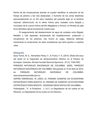 Dentro de las consecuencias directas se pueden identificar la reducción de las
franjas de páramo y las mas destacadas: i) Aumento de las zonas desérticas
aproximadamente en un 6% para mediados del presente siglo en el territorio
nacional, ii)Disminución de la oferta hídrica para ciudades como Bogotá y
municipios de la cuenca hídrica del Río Magdalena y Orinoco, iii) Pérdida de pate
de la identidad cultural ancestral de nuestro país.
El aseguramiento del abastecimiento de agua de ciudades como Bogotá,
Medellín y Cali dependen directamente del restablecimiento, protección y
recuperación de los páramos, hay mucho en juego, debemos defender
activamente la conservación de estos ecosistemas que tanto aportan a nuestras
vidas.
Bibliografía	
  
Daza Torres, M. C., Hernándes Flórez, F., & Triana, F. A. (2014). Efecto del Usuo
del Suelo en la Capacidad de almacenamiento Hñidrico en el Páramo de
Sumapaz- Colombia. Revista Facultad Nacional Agronimía , 67 (1), 7189-7200.
PARQUES NATURALES NACIONALES DE COLOMBIA. (2009). PARQUES
NATURALES NACIONALES DE COLOMBIA. Recuperado el 19 de Abril de 2018,
de PARQUES NATURALES NACIONALE DE COLOMBIA:
www.parquesnacionales.gov.co
OSPINA RODRIGUEZ, M. (2003). EL PÁRAMO SUMAPAZ UN ECOSISTEMA
ESTRATÉGICO PARA BOGOTÁ. EL PÁRAMO DE SUMAPAZ UN ECOSISTEMA
ESTRATÉGICO PARA BOGOTÁ . SOCIEDAD GEOG´RAFICA DE COLOMBIA.
Podwojewski , P., & Poulenard , J. (s.f.). La Degradación de los suelos en los
Páramos. La Degradación de los suelos en los Páramos .
 