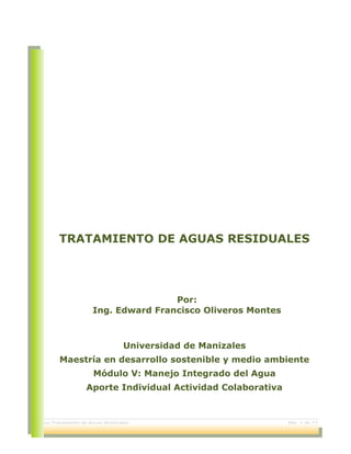 Ensayo Tratamiento de Aguas Residuales Pág. 1 de 22
TRATAMIENTO DE AGUAS RESIDUALES
Por:
Ing. Edward Francisco Oliveros Montes
Universidad de Manizales
Maestría en desarrollo sostenible y medio ambiente
Módulo V: Manejo Integrado del Agua
Aporte Individual Actividad Colaborativa
 