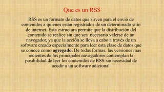 Que es un RSS
RSS es un formato de datos que sirven para el envió de
contenidos a quienes están registrados de un determinado sitio
de internet. Esta estructura permite que la distribución del
contenido se realice sin que sea necesario valerse de un
navegador, ya que la acción se lleva a cabo a través de un
software creado especialmente para leer esta clase de datos que
se conoce como agregado. De todas formas, las versiones mas
recientes de los principales navegadores contemplan la
posibilidad de leer los contenidos de RSS sin necesidad de
acudir a un software adicional.
 