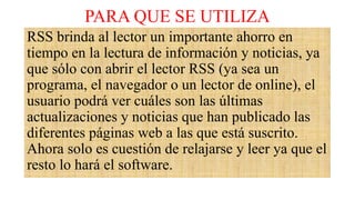 PARA QUE SE UTILIZA
RSS brinda al lector un importante ahorro en
tiempo en la lectura de información y noticias, ya
que sólo con abrir el lector RSS (ya sea un
programa, el navegador o un lector de online), el
usuario podrá ver cuáles son las últimas
actualizaciones y noticias que han publicado las
diferentes páginas web a las que está suscrito.
Ahora solo es cuestión de relajarse y leer ya que el
resto lo hará el software.
 