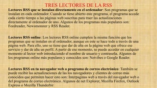 TRES LECTORES DE LA RSS
Lectores RSS que se instalan directamente en el ordenador: Son programas que se
instalan en cada ordenador. Cuando se tiene abierto este programa, el programa accede
cada cierto tiempo a las páginas web suscritas para traer las actualizaciones
directamente al ordenador de uno. Algunos de los programas más populares son:
Feedreader, Newsmonster y RSS Reader.
Lectores RSS online: Los lectores RSS online cumplen la misma función que los
programas que se instalan en el ordenador, aunque en este se hace todo a través de una
página web. Para ello, uno se tiene que dar de alta en la página web que ofrece ese
servicio y dar de alta un perfil. A partir de ese momento, se puede acceder en cualquier
momento al lector web introduciendo el nombre de usuario y contraseña. Algunos de
los programas online más populares y conocidos son: Netvibes o Google Reader.
Lectores RSS en tu navegador web o programa de correo electrónico: También se
puede recibir las actualizaciones de las los navegadores y clientes de correo más
conocidos que permiten hacer esto son: Interpaginas web a través del navegador web o
del programa de correo electrónico. Algunos de net Explorer, Mozilla Firefox, Outlook
Express o Mozilla Thunderbir
 
