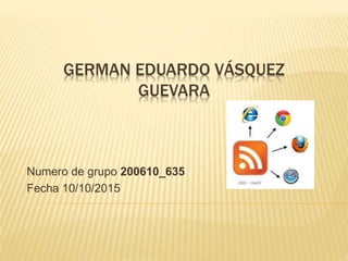 GERMAN EDUARDO VÁSQUEZ
GUEVARA
Numero de grupo 200610_635
Fecha 10/10/2015
 