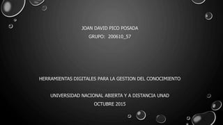 JOAN DAVID PICO POSADA
GRUPO: 200610_57
HERRAMIENTAS DIGITALES PARA LA GESTION DEL CONOCIMIENTO
UNIVERSIDAD NACIONAL ABIERTA Y A DISTANCIA UNAD
OCTUBRE 2015
 
