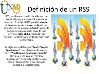 Definición de un RSS
RSS, es el nuevo medio de difusión de
contenidos que está revolucionando
Internet. Gracias el RSS puedes acceder
a la información más reciente de tus
sitios favoritos sin necesidad de visitar la
página de cada uno de ellos, lo que
permite estar al día con todas las
noticias, informaciones y tendencias que
te interesan.
La sigla viene del inglés "Really Simple
Syndication" que literalmente quiere
decir "Sindicación Realmente Simple".
Hay que decir que el término
"sindicación" debe interpretarse aquí
como "publicación" y no como un
llamado a sindicalizarse.
 