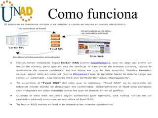 Como funcionaEl proceso es bastante simple y es similar a como se revisa el correo electrónico.
 Debes tener instalado algún lector RSS (como FeedDemon), que es algo así como un
lector de correo, pero que en vez de verificar la existencia de nuevos correos, revisa la
existencia de nuevo contenido en los sitios en que te has suscrito. Puedes tambien
ocupar algún sitio en internet (como BlogLines) que te permita hacer lo mismo (algo así
como un webmail) . Los lectores RSS son también llamados "Agregadores".
 Te suscribes al "Feed RSS" del sitio que te interesa. "Feed RSS" es la dirección de
internet desde donde se descargan los contenidos. Generalmente el feed está señalado
con imágenes en color naranja como las que se muestran en el gráfico.
 Cuando el sitio web actualiza algún contenido (por ejemplo, una nueva noticia en un
periódico virtual) entonces se actualiza el feed RSS.
 Tu lector RSS revisa el feed y te muestra los nuevos contenidos.
 