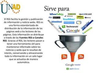 Sirve para
El RSS facilita la gestión y publicación
de información y noticia webs. RSS es
una forma estandarizada de
distribución de la información de las
páginas web a los lectores de las
páginas. Esta información se distribuye
a través de las Fuentes RSS o Canales
RSS. Gracias al RSS, los lectores pasan a
tener una herramienta útil para
mantenerse informado sobre las
noticias y webs que le resultan de
interés, conservando y almacenando
toda la información en un solo lugar
que se actualiza de manera
automática.
 